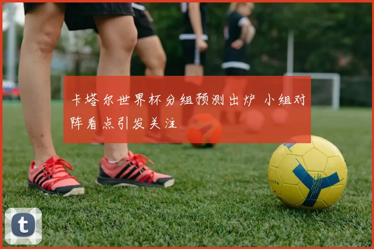 卡塔尔世界杯分组预测出炉 小组对阵看点引发关注