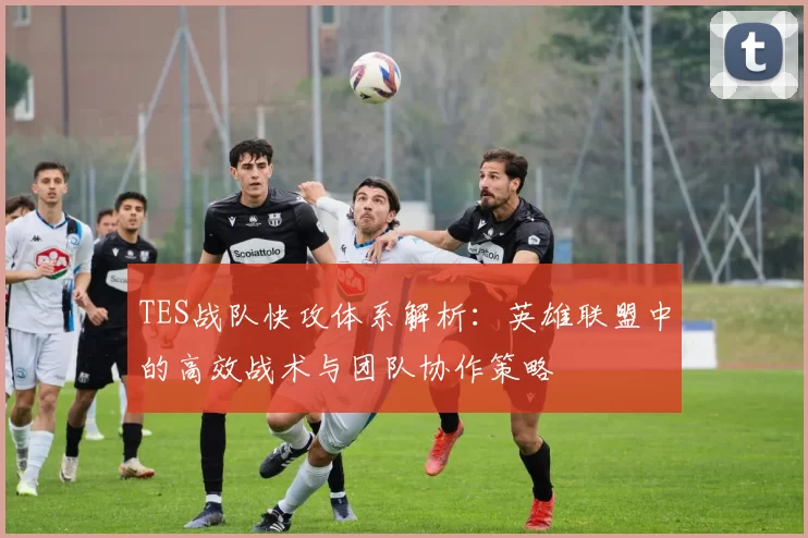 TES战队快攻体系解析:英雄联盟中的高效战术与团队协作策略