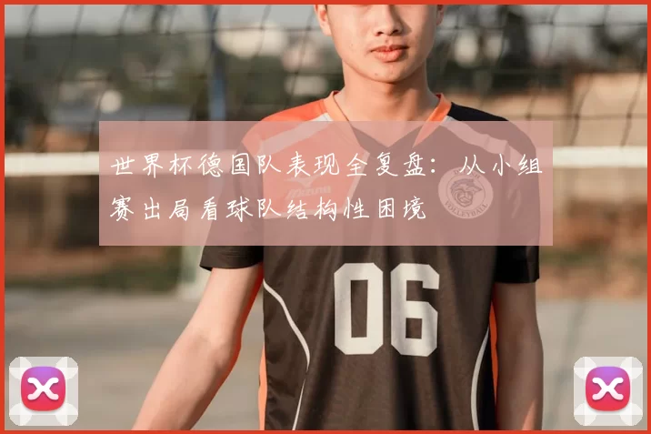 世界杯德国队表现全复盘:从小组赛出局看球队结构性困境