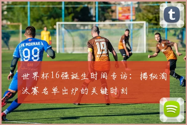 世界杯16强诞生时间专访:揭秘淘汰赛名单出炉的关键时刻