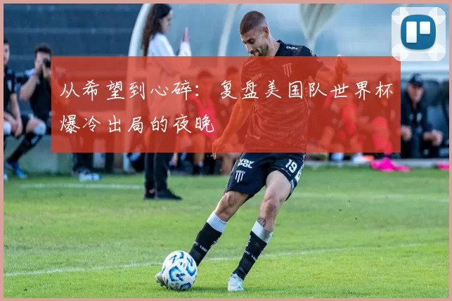 从希望到心碎:复盘美国队世界杯爆冷出局的夜晚