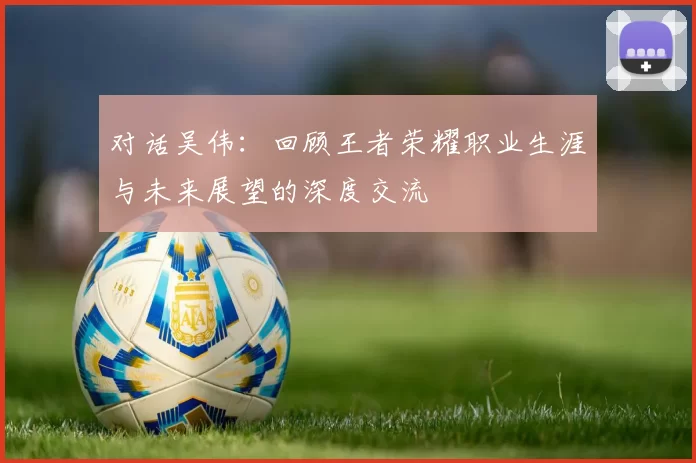 对话吴伟:回顾王者荣耀职业生涯与未来展望的深度交流