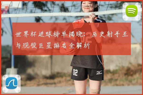 世界杯进球榜单揭晓：历史射手王与现役巨星排名全解析