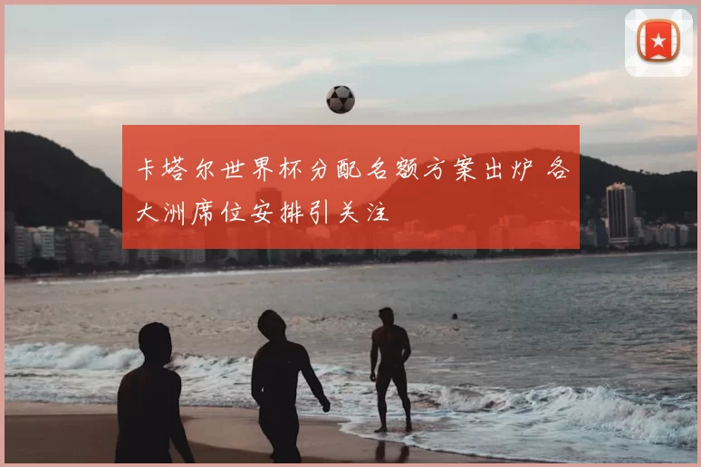 卡塔尔世界杯分配名额方案出炉 各大洲席位安排引关注