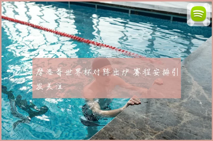 摩洛哥世界杯对阵出炉 赛程安排引发关注