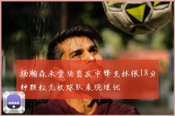 杨瀚森未登场首发中锋克林根18分钟颗粒无收球队表现堪忧