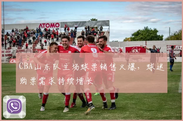 CBA山东队主场球票销售火爆,球迷购票需求持续增长