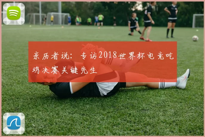 亲历者说:专访2018世界杯电竞吃鸡决赛关键先生