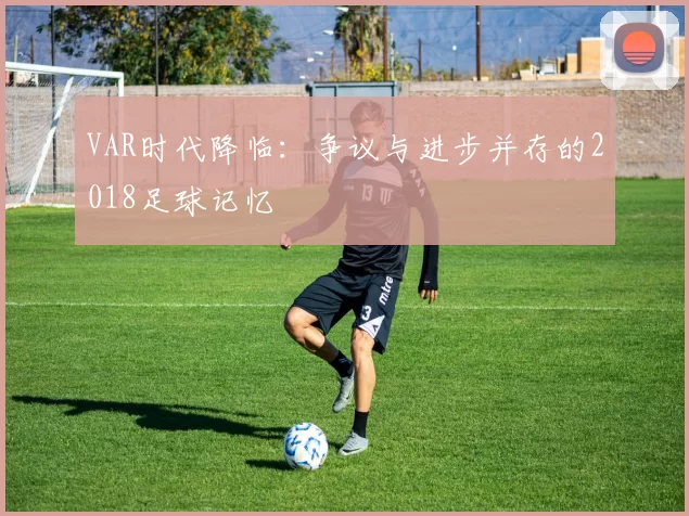 VAR时代降临:争议与进步并存的2018足球记忆