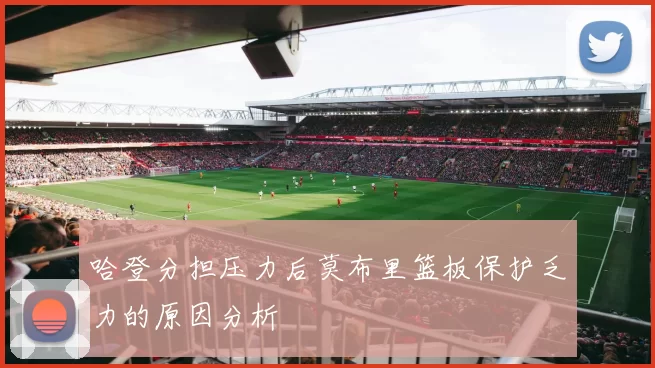 哈登分担压力后莫布里篮板保护乏力的原因分析
