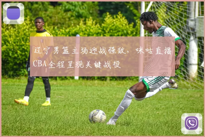 辽宁男篮主场迎战强敌,咪咕直播CBA全程呈现关键战役