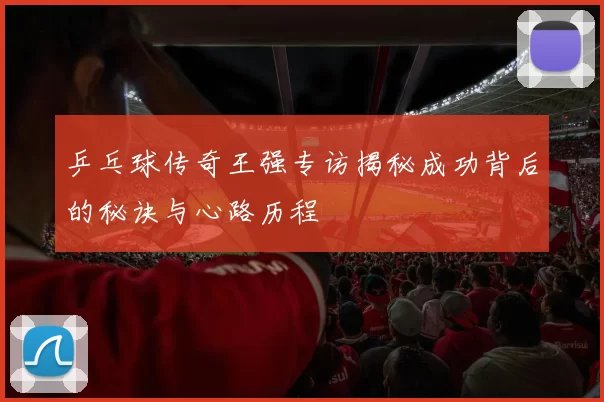 乒乓球传奇王强专访揭秘成功背后的秘诀与心路历程