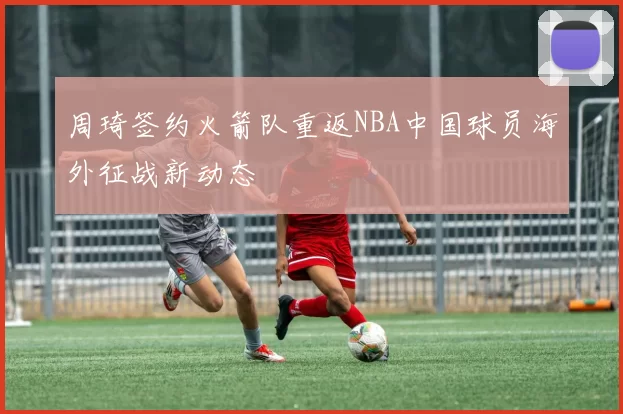 周琦签约火箭队重返NBA中国球员海外征战新动态