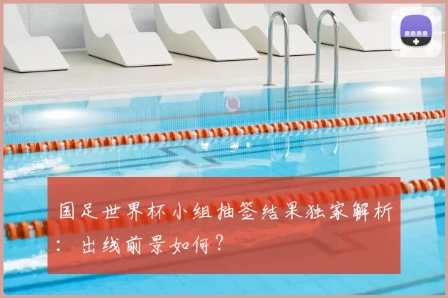 国足世界杯小组抽签结果独家解析:出线前景如何?