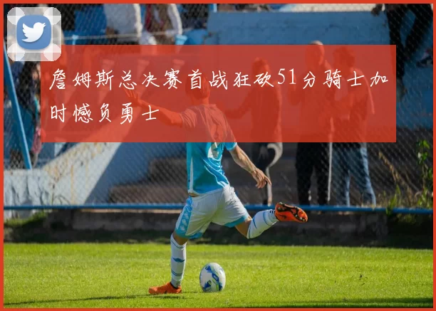 詹姆斯总决赛首战狂砍51分骑士加时憾负勇士