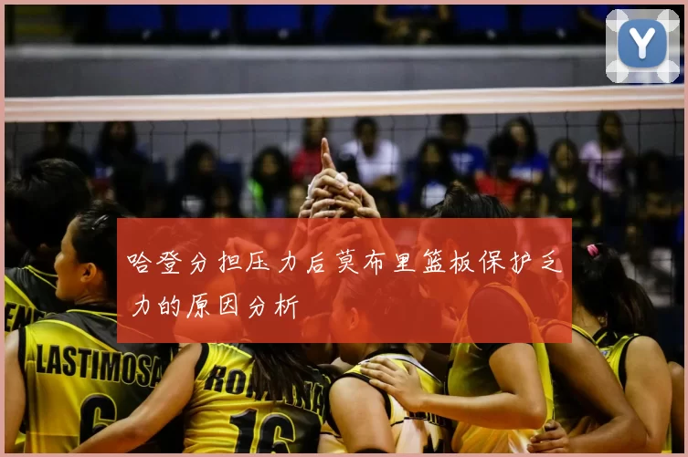哈登分担压力后莫布里篮板保护乏力的原因分析