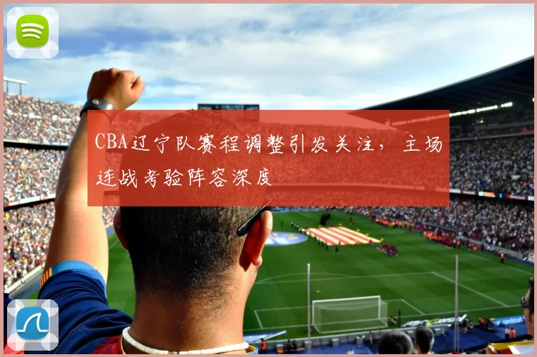 CBA辽宁队赛程调整引发关注,主场连战考验阵容深度
