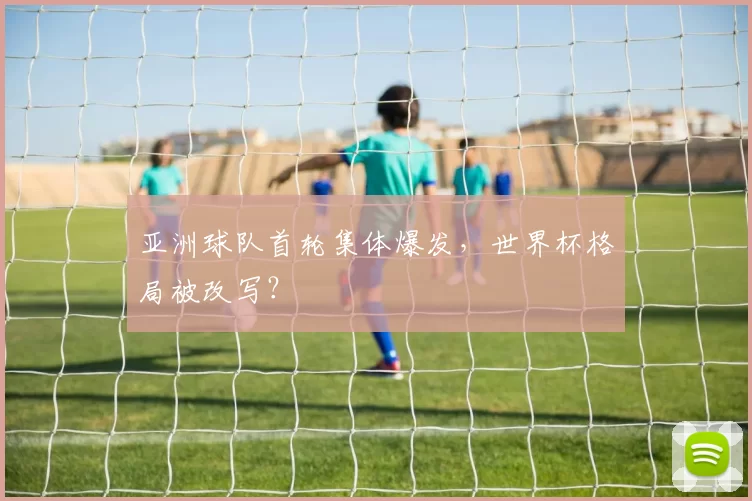 亚洲球队首轮集体爆发,世界杯格局被改写?