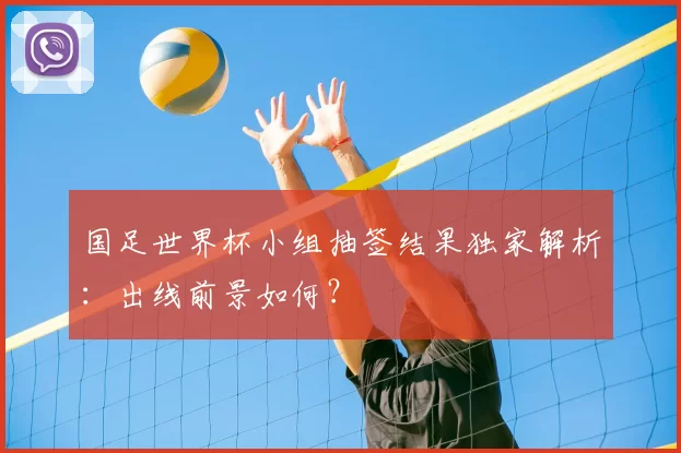 国足世界杯小组抽签结果独家解析:出线前景如何?