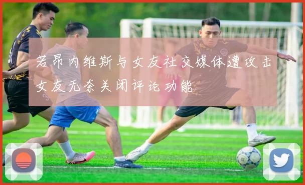 若昂内维斯与女友社交媒体遭攻击女友无奈关闭评论功能