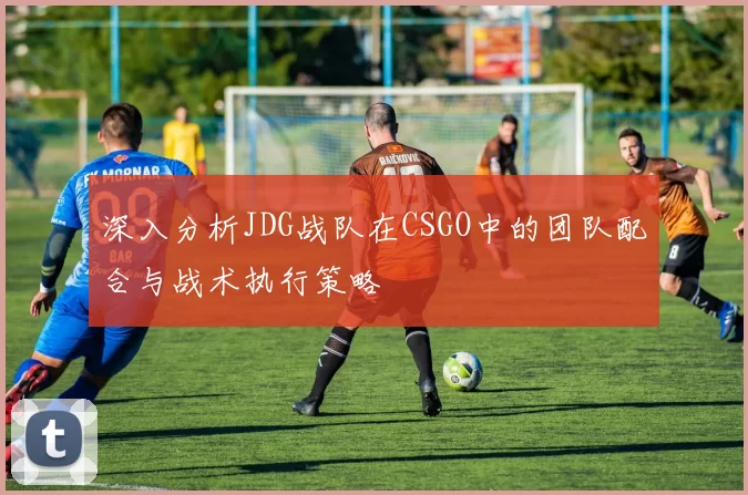深入分析JDG战队在CSGO中的团队配合与战术执行策略
