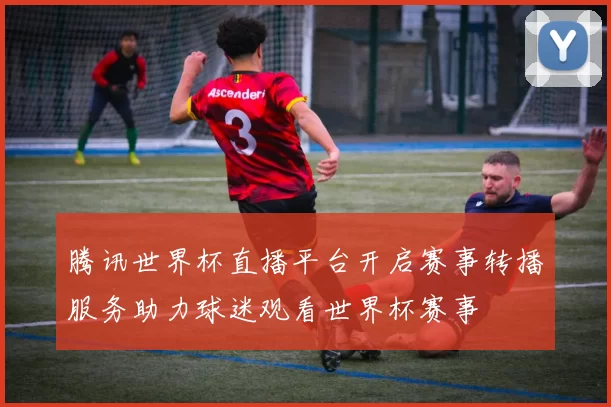 腾讯世界杯直播平台开启赛事转播服务助力球迷观看世界杯赛事