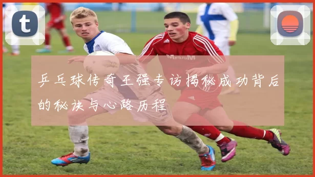 乒乓球传奇王强专访揭秘成功背后的秘诀与心路历程