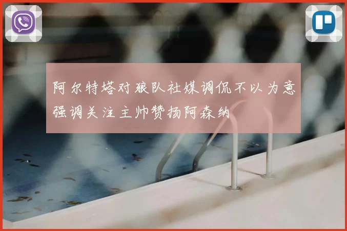 阿尔特塔对狼队社媒调侃不以为意强调关注主帅赞扬阿森纳