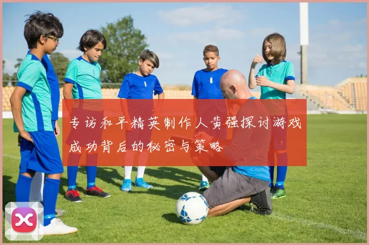 专访和平精英制作人黄强探讨游戏成功背后的秘密与策略