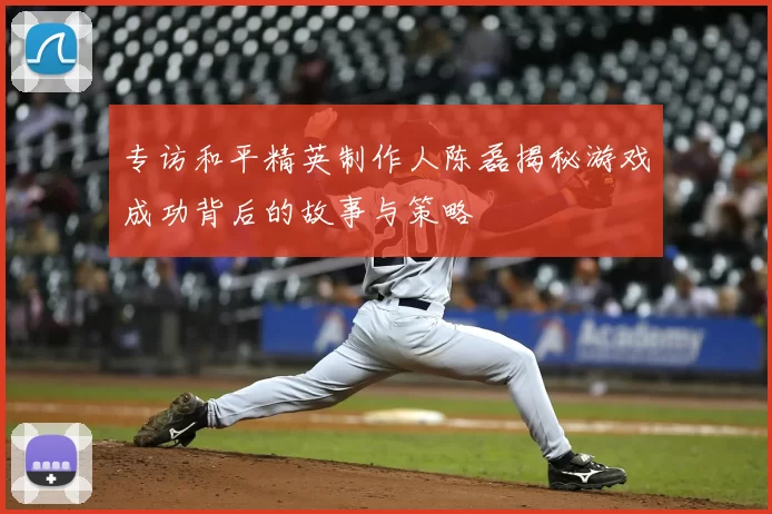 专访和平精英制作人陈磊揭秘游戏成功背后的故事与策略