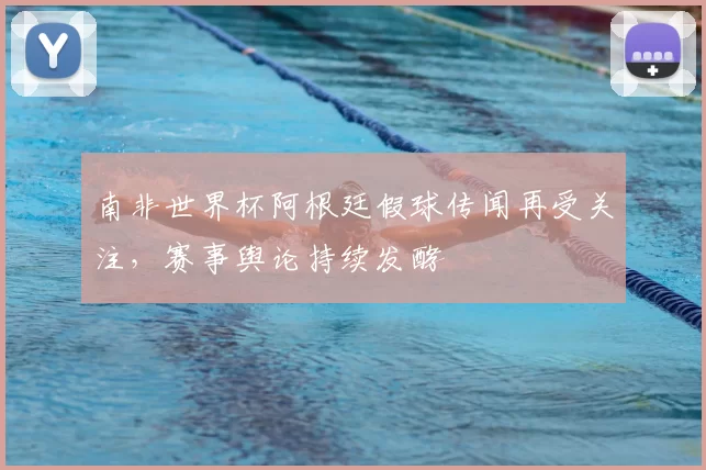 南非世界杯阿根廷假球传闻再受关注,赛事舆论持续发酵