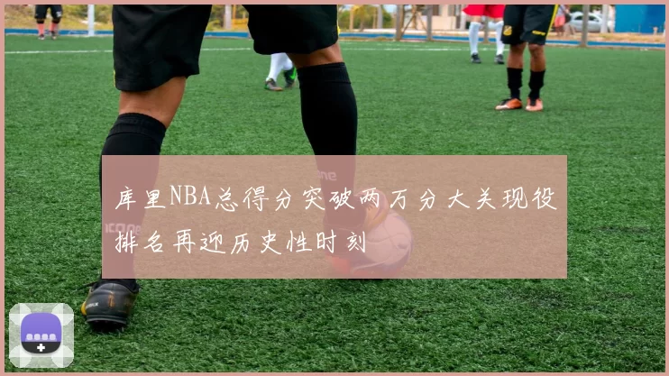 库里NBA总得分突破两万分大关现役排名再迎历史性时刻