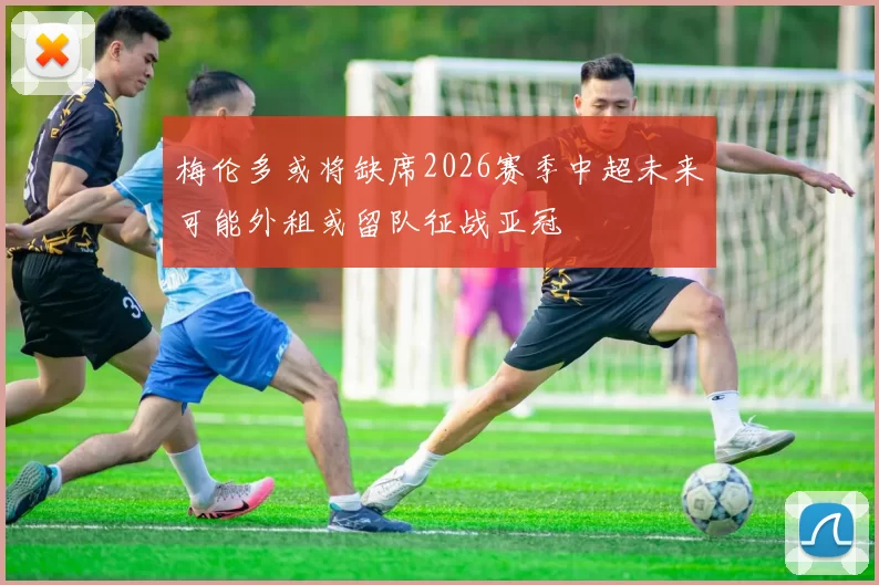梅伦多或将缺席2026赛季中超未来可能外租或留队征战亚冠