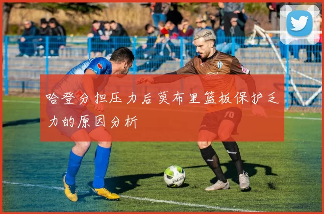 哈登分担压力后莫布里篮板保护乏力的原因分析