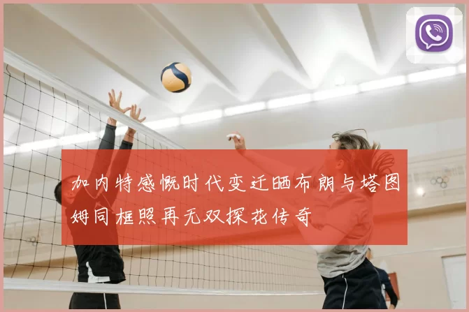 加内特感慨时代变迁晒布朗与塔图姆同框照再无双探花传奇
