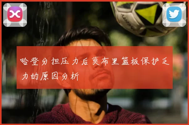 哈登分担压力后莫布里篮板保护乏力的原因分析