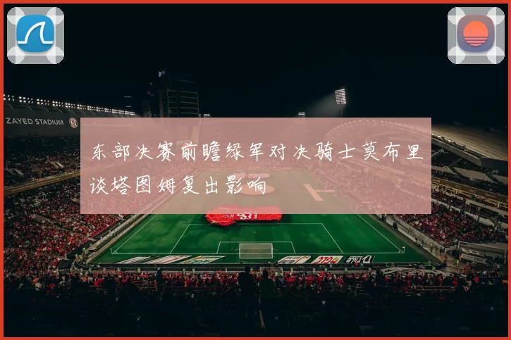 东部决赛前瞻绿军对决骑士莫布里谈塔图姆复出影响