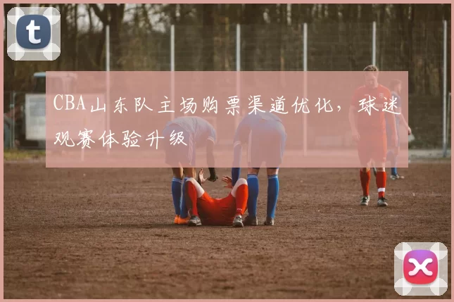 CBA山东队主场购票渠道优化,球迷观赛体验升级