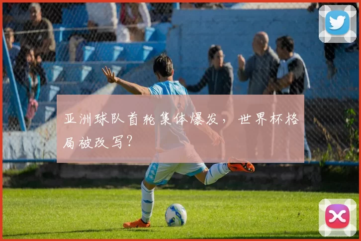 亚洲球队首轮集体爆发,世界杯格局被改写?