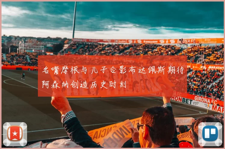 名嘴摩根与儿子合影布达佩斯期待阿森纳创造历史时刻
