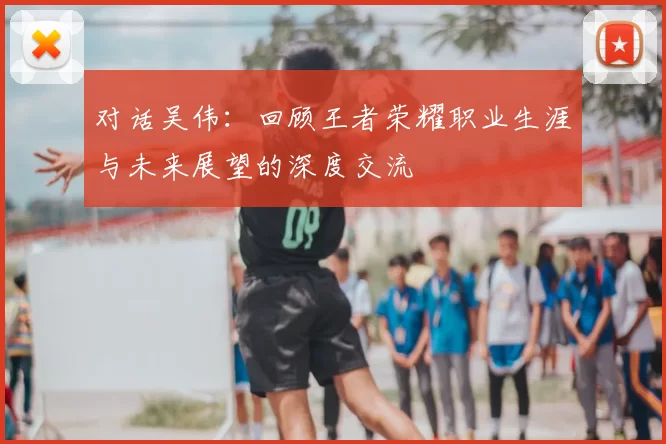 对话吴伟:回顾王者荣耀职业生涯与未来展望的深度交流
