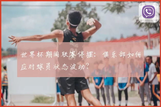 世界杯期间联赛停摆:俱乐部如何应对球员状态波动?