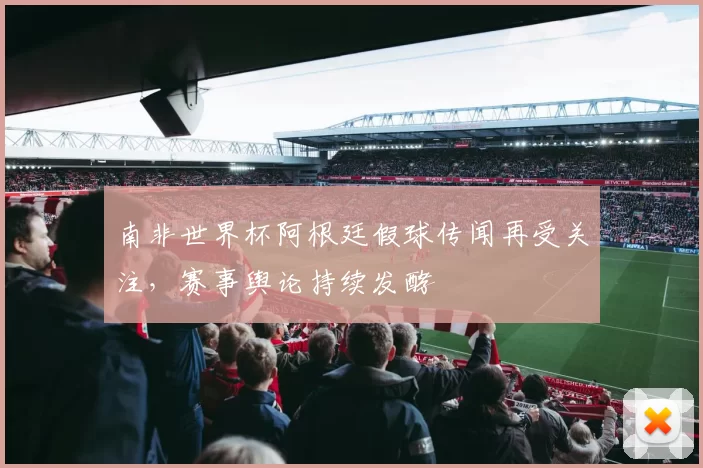 南非世界杯阿根廷假球传闻再受关注,赛事舆论持续发酵