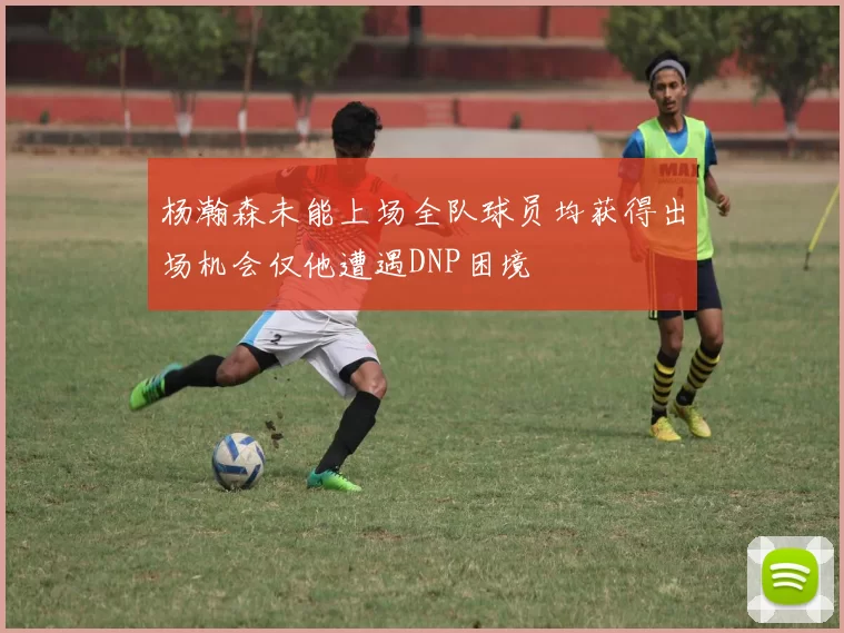 杨瀚森未能上场全队球员均获得出场机会仅他遭遇DNP困境