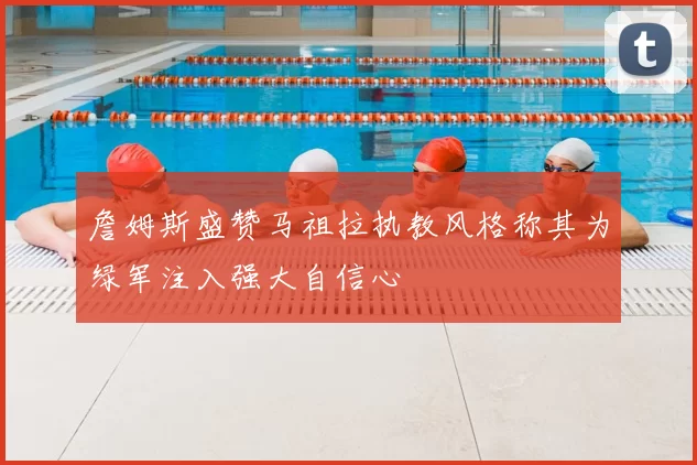 詹姆斯盛赞马祖拉执教风格称其为绿军注入强大自信心