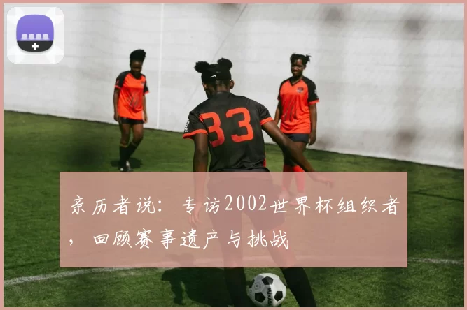 亲历者说：专访2002世界杯组织者，回顾赛事遗产与挑战