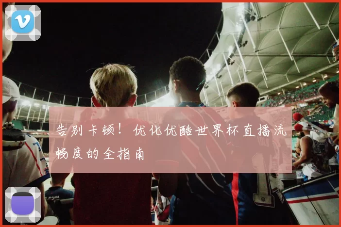 告别卡顿！优化优酷世界杯直播流畅度的全指南