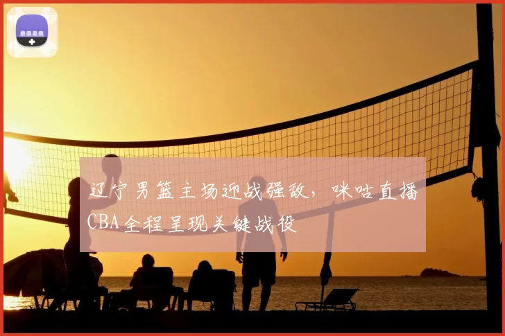 辽宁男篮主场迎战强敌,咪咕直播CBA全程呈现关键战役