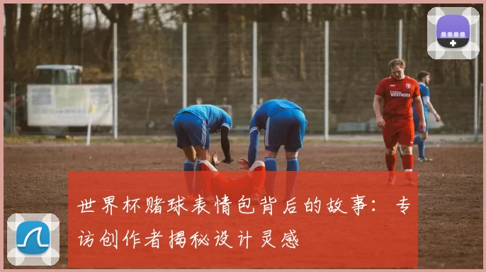世界杯赌球表情包背后的故事:专访创作者揭秘设计灵感
