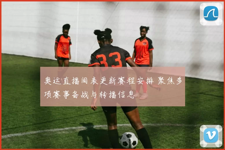 奥运直播间表更新赛程安排 聚焦多项赛事备战与转播信息
